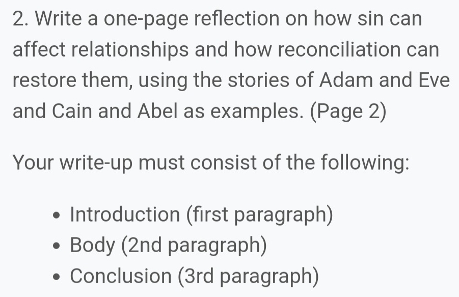 Write a one-page reflection on how sin can 
affect relationships and how reconciliation can 
restore them, using the stories of Adam and Eve 
and Cain and Abel as examples. (Page 2) 
Your write-up must consist of the following: 
Introduction (first paragraph) 
Body (2nd paragraph) 
Conclusion (3rd paragraph)