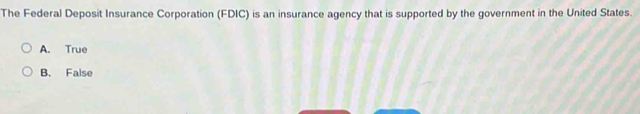 The Federal Deposit Insurance Corporation (FDIC) is an insurance agency that is supported by the government in the United States.
A. True
B. False