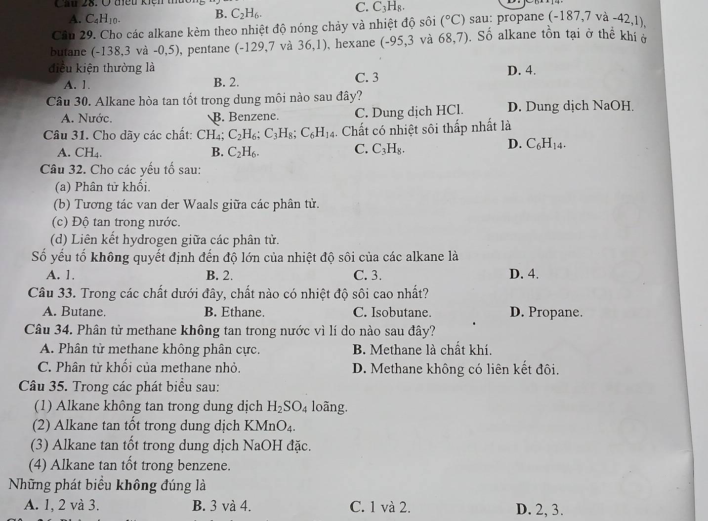 Ở điều kiện  t
C. C_3H_8.
A. C_4H_10.
B. C_2H_6.
Câu 29. Cho các alkane kèm theo nhiệt độ nóng chảy và nhiệt độ sôi (^circ C) sau: propane (-187,7va-42,1),
butane (-138,3 và -0,5), pentane ( -129,7 và 36,1) , hexane (-95,3 và 68,7).  Số alkane tồn tại ở thể khí ở
điều kiện thường là D. 4.
A. 1. B. 2. C. 3
Câu 30. Alkane hòa tan tốt trong dung môi nào sau đây?
A. Nước. B. Benzene. C. Dung dịch HCl. D. Dung dịch NaOH.
Câu 31. Cho dãy các chất: CH₄; C_2H_6;C_3H_8;C_6H_14. Chất có nhiệt sôi thấp nhất là
A. CH₄. B. C_2H_6.
C. C_3H_8.
D. C_6H_14.
Câu 32. Cho các yếu tố sau:
(a) Phân tử khối.
(b) Tương tác van der Waals giữa các phân tử.
(c) Độ tan trong nước.
(d) Liên kết hydrogen giữa các phân tử.
Số yếu tố không quyết định đến độ lớn của nhiệt độ sôi của các alkane là
A. 1. B. 2. C. 3. D. 4.
Câu 33. Trong các chất dưới đây, chất nào có nhiệt độ sôi cao nhất?
A. Butane. B. Ethane. C. Isobutane. D. Propane.
Câu 34. Phân tử methane không tan trong nước vì lí do nào sau đây?
A. Phân tử methane không phân cực. B. Methane là chất khí.
C. Phân tử khối của methane nhỏ. D. Methane không có liên kết đôi.
Câu 35. Trong các phát biểu sau:
(1) Alkane không tan trong dung dịch H_2SO_4 loãng.
(2) Alkane tan tốt trong dung dịch KMn O_4.
(3) Alkane tan tốt trong dung dịch NaOH đặc.
(4) Alkane tan tốt trong benzene.
Những phát biểu không đúng là
A. 1, 2 và 3. B. 3 và 4. C. 1 và 2. D. 2, 3.