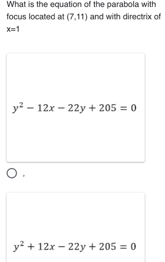 What is the equation of the parabola with
focus located at (7,11) and with directrix of
X=1
y^2-12x-22y+205=0
y^2+12x-22y+205=0