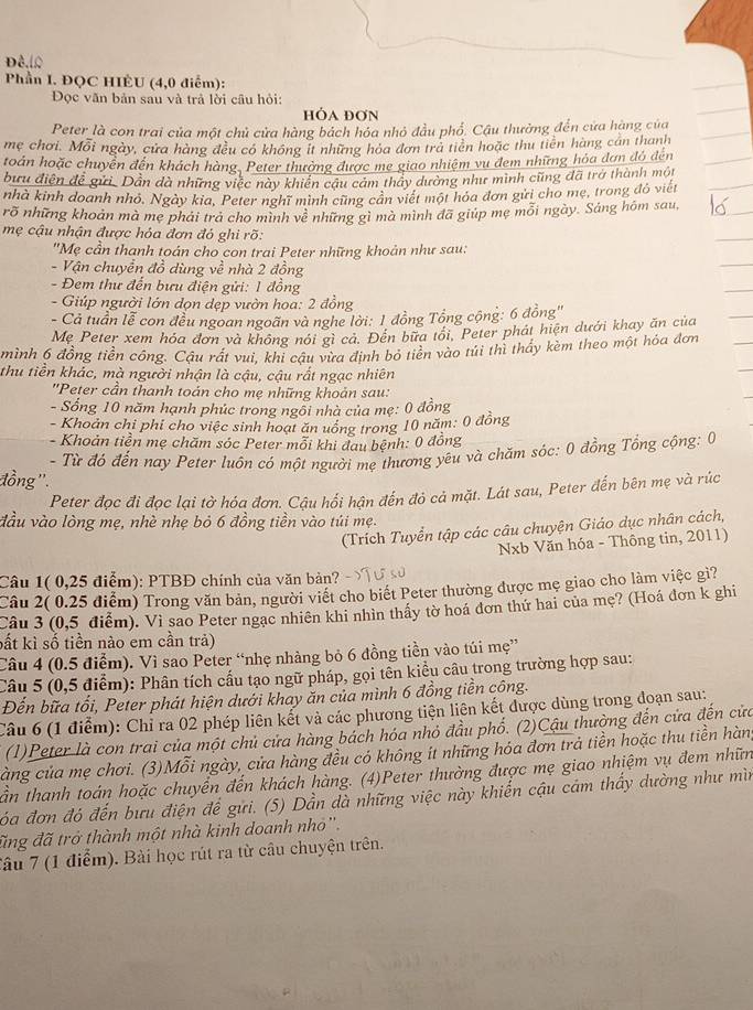 Phần I. ĐQC HIÊU (4,0 điểm):
Đọc văn bản sau và trả lời câu hỏi:
HỒA ĐơN
Peter là con trai của một chủ cửa hàng bách hóa nhỏ đầu phố. Cậu thường đến cửa hàng của
mẹ chơi. Mỗi ngày, cửa hàng đều có không it những hóa đơn trà tiên hoặc thu tiên hàng cán thanh
toán hoặc chuyên đến khách hàng. Peter thường được mẹ giao nhiệm vụ đem những hóa dơn đó đến
bưu diện đề gửi. Dân dà những việc này khiến câu cảm thảy dường như minh cũng đã trở thành một
nhà kinh doanh nhỏ, Ngày kia, Peter nghĩ minh cũng cản viết một hóa đơn gửi cho mẹ, trong đô viết
rõ những khoản mà mẹ phải trả cho mình về những gì mà mình đã giúp mẹ mỗi ngày. Sáng hôm sau,
mẹ cậu nhận được hỏa đơn đỏ ghi rõ:
"Mẹ cần thanh toán cho con trai Peter những khoản như sau:
- Vận chuyển đồ dùng về nhà 2 đồng
- Đem thư đến bưu điện gửi: 1 đồng
- Giúp người lớn dọn dẹp vườn hoa: 2 đồng
- Cả tuần lễ con đều ngoan ngoãn và nghe lời: 1 đồng Tổng cộng: 6 đồng''
Mẹ Peter xem hóa đơn và không nói gì cá. Đến bữa tói. Peter phát hiện dưới khay ăn của
mình 6 đồng tiền công. Cậu rát vui, khi cậu vừa định bỏ tiên vào túi thì thấy kèm theo một hóa đơn
thu tiền khác, mà người nhận là cậu, cậu rất ngạc nhiên
''Peter cần thanh toán cho mẹ những khoản sau:
- Sống 10 năm hạnh phúc trong ngồi nhà của mẹ: 0 đồng
- Khoản chỉ phi cho việc sinh hoạt ăn uồng trong 10 năm: 0 đồng
- Khoản tiền mẹ chăm sóc Peter mỗi khi đau bệnh: 0 đồng
- Từ đó đến nay Peter luôn có một người mẹ thương yêu và chăm sóc: 0 đồng Tổng cộng: 0
đồng ''.
Peter đọc đi đọc lại tờ hóa đơn. Cậu hối hận đến đỏ cả mặt. Lát sau, Peter đến bên mẹ và rúc
đầu vào lòng mẹ, nhè nhẹ bỏ 6 đồng tiền vào túi mẹ.
(Trích Tuyển tập các câu chuyện Giáo dục nhân cách,
Nxb Văn hóa - Thông tin, 2011)
Câu 1( 0,25 điểm): PTBĐ chính của văn bản?
Câu 2( 0.25 điểm) Trong văn bản, người viết cho biết Peter thường được mẹ giao cho làm việc gì?
Câu 3 (0,5 điểm). Vi sao Peter ngạc nhiên khi nhìn thấy tờ hoá đơn thứ hai của mẹ? (Hoá đơn k ghi
bất kì số tiền nào em cần trả)
Câu 4 (0.5 điểm). Vì sao Peter “nhẹ nhàng bỏ 6 đồng tiền vào túi mẹ”
Câu 5 (0,5 điểm): Phân tích cấu tạo ngữ pháp, gọi tên kiểu câu trong trường hợp sau:
Đến bữa tổi, Peter phát hiện dưới khay ăn của mình 6 đồng tiền công.
Câu 6 (1 điểm): Chỉ ra 02 phép liên kết và các phương tiện liên kết được dùng trong đoạn sau:
(1)Peter là con trai của một chủ cửa hàng bách hóa nhỏ đầu phố. (2)Cầu thường đến cửa đến cửa
càng của mẹ chơi. (3)Mỗi ngày, cửa hàng đều có không ít những hóa đơn trả tiền hoặc thu tiền hàn
ần thanh toán hoặc chuyển đến khách hàng. (4)Peter thường được mẹ giao nhiệm vụ đem nhữn
đóa đơn đó đến bưu điện để gửi. (5) Dần đà những việc này khiển cậu cảm thấy dường như mìn
đing đã trở thành một nhà kinh doanh nhỏ''.
Tâu 7 (1 điểm). Bài học rút ra từ câu chuyện trên.