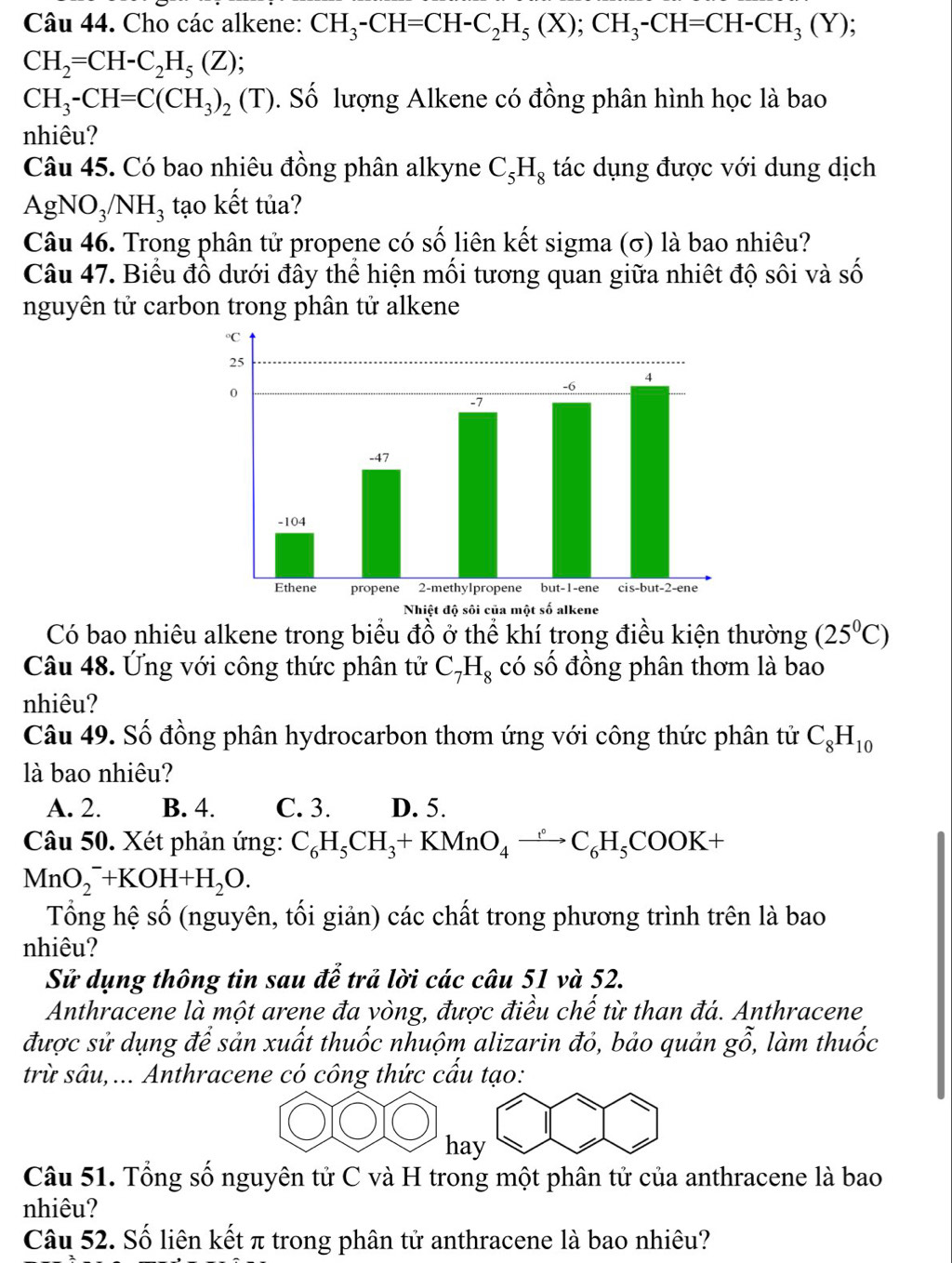 Cho các alkene: CH_3-CH=CH-C_2H_5(X);CH_3-CH=CH-CH_3(Y)
CH_2=CH-C_2H_5(Z)
CH_3-CH=C(CH_3)_2(T) T). Số lượng Alkene có đồng phân hình học là bao
nhiêu?
Câu 45. Có bao nhiêu đồng phân alkyne C_5H_8 tác dụng được với dung dịch
AgNO_3/NH_3 tạo kết tủa?
Câu 46. Trong phân tử propene có số liên kết sigma (σ) là bao nhiêu?
Câu 47. Biểu đồ dưới đây thể hiện mối tương quan giữa nhiệt độ sôi và số
nguyên tử carbon trong phân tử alkene
Có bao nhiêu alkene trong biểu đồ ở thể khí trong điều kiện thường (25°C)
Câu 48. Ứng với công thức phân tử C_7H_8 có số đồng phân thơm là bao
nhiêu?
Câu 49. Số đồng phân hydrocarbon thơm ứng với công thức phân tử C_8H_10
là bao nhiêu?
A. 2. B. 4. C. 3. D. 5.
Câu 50. Xét phản ứng: C_6H_5CH_3+KMnO_4xrightarrow [C_6H_5COOK+
MnO_2^(-+KOH+H_2)O.
Tổng hệ số (nguyên, tối giản) các chất trong phương trình trên là bao
nhiêu?
Sử dụng thông tin sau để trả lời các câu 51 và 52.
Anthracene là một arene đa vòng, được điều chế từ than đá. Anthracene
được sử dụng để sản xuất thuốc nhuộm alizarin đỏ, bảo quản go, làm thuốc
trừ sâu,... Anthracene có công thức cấu tạo:
hay
Câu 51. Tổng số nguyên tử C và H trong một phân tử của anthracene là bao
nhiêu?
Câu 52. Số liên kết π trong phân tử anthracene là bao nhiêu?