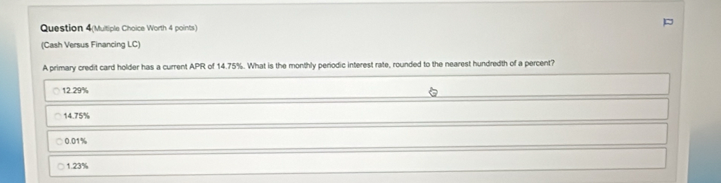 Question 4(Multiple Choice Worth 4 points)
(Cash Versus Financing LC)
A primary credit card holder has a current APR of 14.75%. What is the monthly periodic interest rate, rounded to the nearest hundredth of a percent?
12.29%
14.75%
0.01%
1.23%