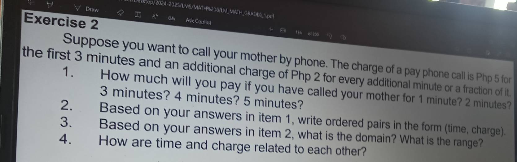 Draw 
Desktop/2024-2025/LMS/MATH%208/LM_MATH_GRADE8_1.pdf 
Exercise 2 
A Ask Copilot 154 of 300
+ 
Suppose you want to call your mother by phone. The charge of a pay phone call is Php 5 for 
the first 3 minutes and an additional charge of Php 2 for every additional minute or a fraction of it. 
1. How much will you pay if you have called your mother for 1 minute? 2 minutes?
3 minutes? 4 minutes? 5 minutes? 
2. Based on your answers in item 1, write ordered pairs in the form (time, charge). 
3. Based on your answers in item 2, what is the domain? What is the range? 
4. How are time and charge related to each other?