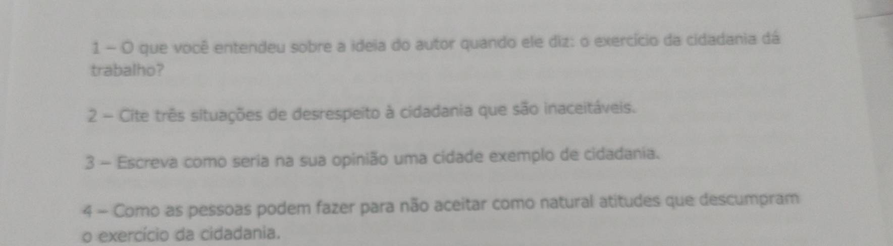 que você entendeu sobre a ideia do autor quando ele diz: o exercício da cidadania dá 
trabalho? 
2 - Cite três situações de desrespeito à cidadania que são inaceitáveis. 
3 - Escreva como seria na sua opinião uma cidade exemplo de cidadania. 
4 - Como as pessoas podem fazer para não aceitar como natural atitudes que descumpram 
o exercício da cidadania.