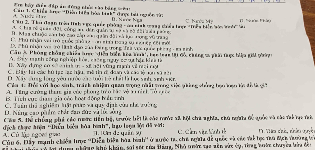 Em hãy điền đáp án đúng nhất vào bảng trên:
Câu 1. Chiến lược “Diễn biến hòa bình” được bắt nguồn từ:
A. Nước Đức B. Nước Nga C. Nước Mỹ D. Nước Pháp
Câu 2. Thủ đoạn trên lĩnh vực quốc phòng - an nỉnh trong chiến lược “Diễn biến hòa bình” là:
A. Chia rẽ quân đội, công an, dân quân tự vệ và bộ đội biên phòng
B. Mua chuộc cán bộ cao cấp của quân đội và lực lượng vũ trang
C. Phủ nhận vai trò quốc phòng - an ninh trong sự nghiệp đổi mới
D. Phủ nhận vai trò lãnh đạo của Đảng trong lĩnh vực quốc phòng - an ninh
Câu 3. Phòng chống chiến lược ‘diễn biến hòa bình*, bạo loạn lật đổ, chúng ta phải thực hiện giải pháp:
A. Đầy mạnh công nghiệp hóa, chống nguy cơ tụt hậu kinh tế
B. Xây dựng cơ sở chính trị - xã hội vững mạnh về mọi mặt
C. Đầy lùi các hủ tục lạc hậu, mê tín dị đoan và các tệ nạn xã hội
D. Xây dựng lòng yêu nước cho tuổi trẻ nhất là học sinh, sinh viên
Câu 4: Đối với học sinh, trách nhiệm quan trọng nhất trong việc phòng chống bạo loạn lật đổ là gì?
A. Tăng cường tham gia các phong trào bảo vệ an ninh Tổ quốc
B. Tích cực tham gia các hoạt động biểu tình
C. Tuân thủ nghiêm luật pháp và quy định của nhà trường
D. Nâng cao phẩm chất đạo đức và lối sống
Câu 5. Để chống phá các nước tiến bộ, trước hết là các nước xã hội chủ nghĩa, chủ nghĩa đế quốc và các thế lực thù
địch thực hiện “Diễn biến hòa bình”, bạo loạn lật đỗ với:
A. Cô lập ngoại giao B. Răn đe quân sự C. Cấm vận kinh tế D. Dân chủ, nhân quyền
Câu 6. Đấy mạnh chiến lược “Diễn biến hòa bình” ở nước ta, chủ nghĩa đế quốc và các thế lực thù địch thường trì
lơi dụng những khó khăn, sai sót của Đảng, Nhà nước tạo nên sức ép, từng bước chuyên hóa đề: