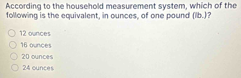 According to the household measurement system, which of the
following is the equivalent, in ounces, of one pound (Ib.)?
12 ounces
16 ounces
20 ounces
24 ounces