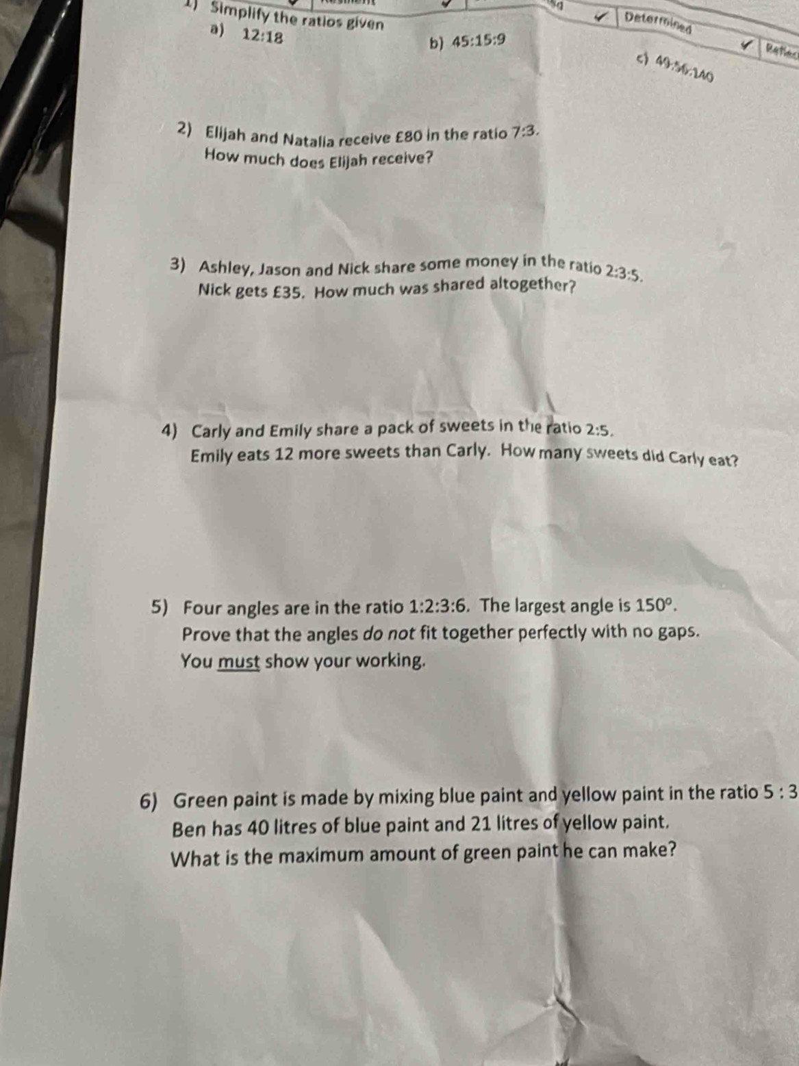 Simplify the ratios given 
a) 12:18
Determined Refes 
b) 45:15:9
c 49.5(r.2AO
2) Elijah and Natalia receive £80 in the ratio 7:3. 
How much does Elijah receive? 
3) Ashley, Jason and Nick share some money in the ratio 2:3:5. 
Nick gets £35. How much was shared altogether? 
4) Carly and Emily share a pack of sweets in the ratio 2:5, 
Emily eats 12 more sweets than Carly. How many sweets did Carly eat? 
5) Four angles are in the ratio 1:2:3:6. The largest angle is 150^o. 
Prove that the angles do not fit together perfectly with no gaps. 
You must show your working. 
6) Green paint is made by mixing blue paint and yellow paint in the ratio 5:3
Ben has 40 litres of blue paint and 21 litres of yellow paint. 
What is the maximum amount of green paint he can make?