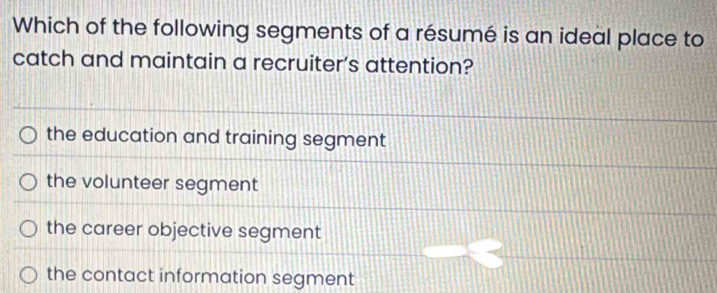 Which of the following segments of a résumé is an ideal place to
catch and maintain a recruiter’s attention?
the education and training segment
the volunteer segment
the career objective segment
the contact information segment