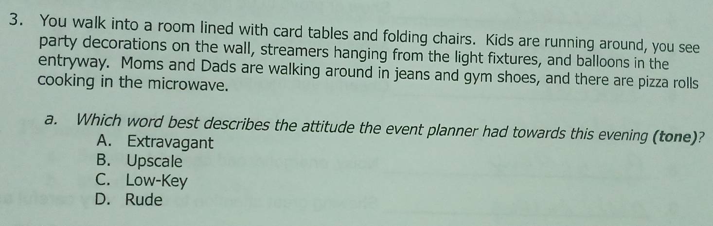 You walk into a room lined with card tables and folding chairs. Kids are running around, you see
party decorations on the wall, streamers hanging from the light fixtures, and balloons in the
entryway. Moms and Dads are walking around in jeans and gym shoes, and there are pizza rolls
cooking in the microwave.
a. Which word best describes the attitude the event planner had towards this evening (tone)?
A. Extravagant
B. Upscale
C. Low-Key
D. Rude