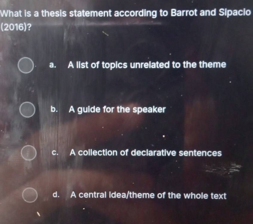 What is a thesis statement according to Barrot and Sipacio
(2016)?
a. A list of topics unrelated to the theme
b. A guide for the speaker
c. A collection of declarative sentences
d. A central idea/theme of the whole text