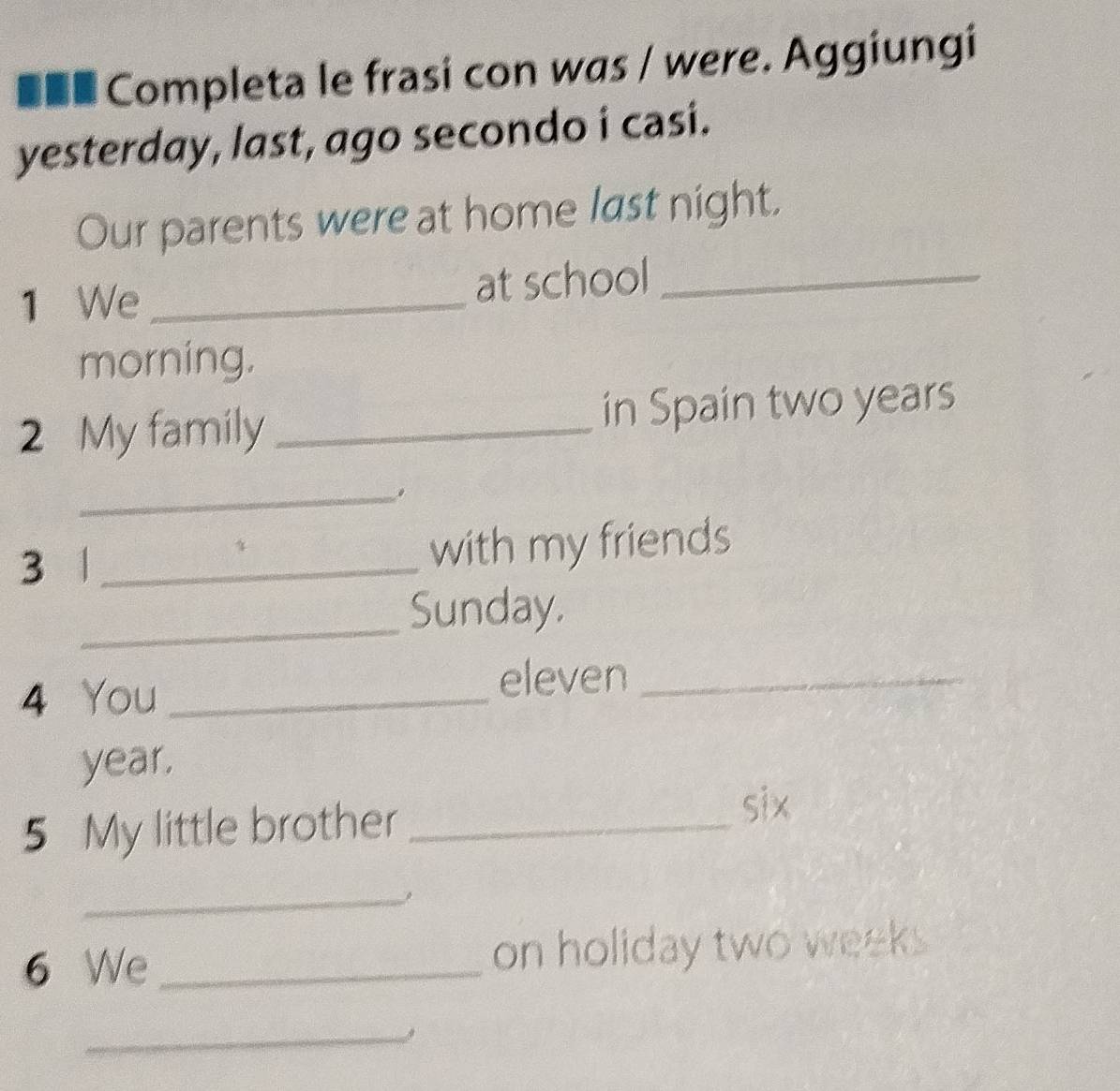 ■■■ Completa le frasi con was / were. Aggiungi 
yesterday, last, ago secondo i casi. 
Our parents were at home last night. 
1 We _at school_ 
morning. 
2 My family _in Spain two years
_. 
3 _ 
with my friends 
_Sunday. 
4 You_ 
eleven_ 
year. 
5 My little brother_ 
six 
_ 
6 We _on holiday two weeks 
_