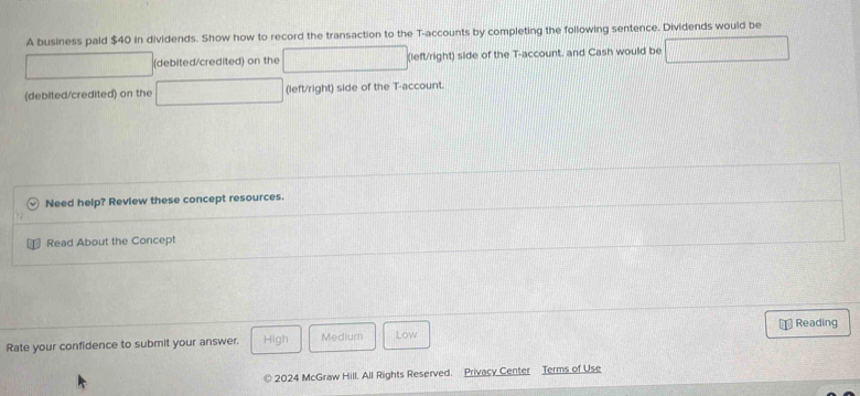 A business paid $40 in dividends. Show how to record the transaction to the T -accounts by completing the following sentence. Dividends would be 
(debited/credited) on the (left/right) side of the T -account, and Cash would be 
(debited/credited) on the (left/right) side of the T -account. 
Need help? Review these concept resources. 
Read About the Concept 
Reading 
Rate your confidence to submit your answer. High Medium Low 
2024 McGraw Hill. All Rights Reserved. Privacy Center Terms of Use