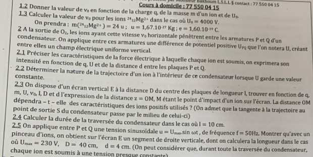 nU Bakhoum L.S.L.L § contact ; 77 550 04 15
Cours à domicile : 77 550 04 15
1.2 Donner la valeur de v en fonction de la charge q, de la masse m d'un ion et de U_□ 
1.3 Calculer la valeur de v pour les ions^(24)_12Mg^(2+) dans le cas où U_0=4000V.
On prendra : m(^24_12Mg^(2+))=24u;u=1,67.10^(-27)Kg;e=1,60.10^(-19)C.
2 A la sortie de O_2, les ions ayant cette vitesse v horizontale pénètrent entre les armatures P et Q d'un
condensateur. On applique entre ces armatures une différence de potentiel positive Unq que l'on notera U, créant
entre elles un champ électrique uniforme vertical.
2.1 Préciser les caractéristiques de la force électrique à laquelle chaque ion est soumis, on exprimera son
intensité en fonction de q, U et de la distance d entre les plaques P et Q.
2.2 Déterminer la nature de la trajectoire d'un ion à l'intérieur de ce condensateur lorsque U garde une valeur
constante.
2.3 On dispose d'un écran vertical E à la distance D du centre des plaques de longueur l, trouver en fonction de q,
m, U, v₀, I, D et d l’expression de la distance z=OM , M étant le point d'impact d'un ion sur l'écran. La distance OM
dépendra - t - elle des caractéristiques des ions positifs utilisés ? (On admet que la tangente à la trajectoire au
point de sortie S du condensateur passe par le milieu de celui-ci)
2.4 Calculer la durée de la traversée du condensateur dans le cas où I=10cm.
2.5 On applique entre P et Q une tension sinusoïdale u=U_max sin ωt , de fréquence f=50Hz. Montrer qu’avec un
pinceau d’ions, on obtient sur l'écran E un segment de droite verticale, dont on calculera la longueur dans le cas
où U_max=230V,D=40cm,d=4cm a. On peut considérer que, durant toute la traversée du condensateur,
chaque ion est soumis à une tension presque constante)