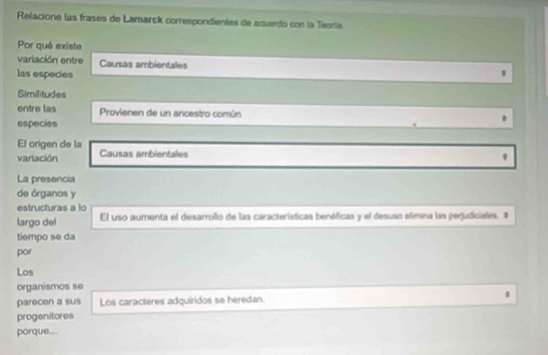 Relacione las frases de Lamarck correspondientas de acuerdo con la Teoría
Por qué existe
variación entre Causas ambientales
las especies
Similitudes
entre las Provienen de un arcestro común
especies
El origen de la
variación Causas ambientales
La presencia
de órganos y
estructuras a lo
largo del El uso aumenta el desarrollo de las características benéficas y el desuso elimna las perjudiciales. #
tiempo se da
por
Los
organismos se
parecen a sus Los caracteres adquíridos se heredan.
progenitores
porque..