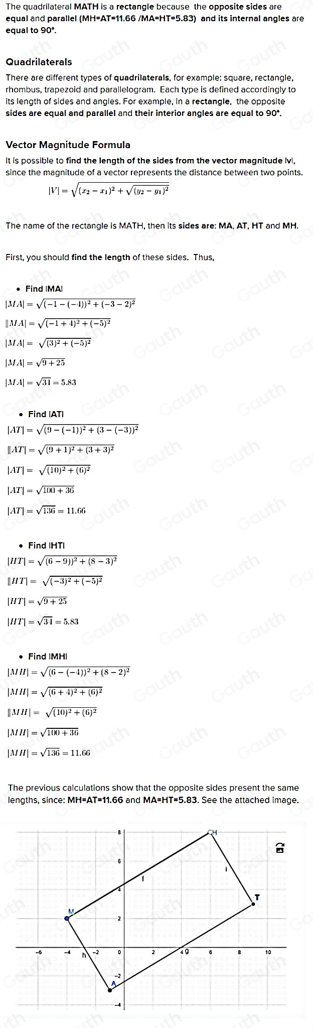 The quadrilateral MATH is a rectangle because the opposite sides are
equal and parallel (MH=AT=11.66 /MA=HT=5.83) and its internal angles are
equal to 90°.
Quadrilaterals
There are different types of quadrilaterals, for example: square, rectangle,
rhombus, trapezoid and parallelogram. Each type is defined accordingly to
its length of sides and angles. For example, in a rectangle, the opposite
sides are equal and parallel and their interior angles are equal to 90°.
Vector Magnitude Formula
It is possible to find the length of the sides from the vector magnitude lvl,
since the magnitude of a vector represents the distance between two points.
|V|=sqrt((x_2)-x_1)^2+sqrt((y_2)-y_1)^2
The name of the rectangle is MATH, then its sides are: MA, AT, HT and MH.
First, you should find the length of these sides. Thus,
• Find IMA|
|MA|=sqrt((-1-(-4))^2)+(-3-2)^2
||MA|=sqrt((-1+4)^2)+(-5)^2
|MA|=sqrt((3)^2)+(-5)^2
|MA|=sqrt(9+25)
|MA|=sqrt(31)=5.83
• Find IAT
|AT|=sqrt((9-(-1))^2)+(3-(-3))^2
||AT|=sqrt((9+1)^2)+(3+3)^2
|AT|=sqrt((10)^2)+(6)^2
|AT|=sqrt(100+36)
|AT|=sqrt(136)=11.66
Find IHTI
|HT|=sqrt((6-9))^2)+(8-3)^2
||HT|=sqrt((-3)^2)+(-5)^2
|HT|=sqrt(9+25)
|HT|=sqrt(34)=5.83
• Find IMH|
|MH|=sqrt((6-(-4))^2)+(8-2)^2
|MH|=sqrt((6+4)^2)+(6)^2
||MH|=sqrt((10)^2)+(6)^2
|MH|=sqrt(100+36)
|MH|=sqrt(136)=11.66
The previous calculations show that the opposite sides present the same
lengths, since: MH=AT=11.66 and MA=HT=5.83. See the attached image.