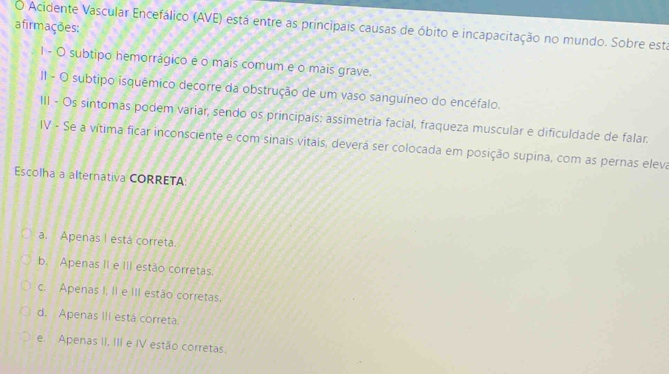 afirmações: Acidente Vascular Encefálico (AVE) está entre as principais causas de óbito e incapacitação no mundo. Sobre está
I - O subtipo hemorrágico é o mais comum e o mais grave.
II - O subtipo isquêmico decorre da obstrução de um vaso sanguíneo do encéfalo.
III - Os sintomas podem variar, sendo os principais: assimetria facial, fraqueza muscular e dificuldade de falar.
IV - Se a vítima ficar inconsciente e com sinais vitais, deverá ser colocada em posição supina, com as pernas eleva
Escolha a alternativa CORRETA:
a. Apenas I está correta.
b. Apenas II e III estão corretas.
c. Apenas I, II e III estão corretas.
d. Apenas III está correta.
e. Apenas II, III e IV estão corretas.