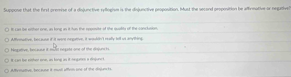 Suppose that the first premise of a disjunctive syllogism is the disjunctive proposition. Must the second proposition be affirmative or negative?
It can be either one, as long as it has the opposite of the quality of the conclusion.
Affirmative, because if it were negative, it wouldn't really tell us anything.
Negative, because it must negate one of the disjuncts.
It can be either one, as long as it negates a disjunct.
Affirmative, because it must affirm one of the disjuncts.