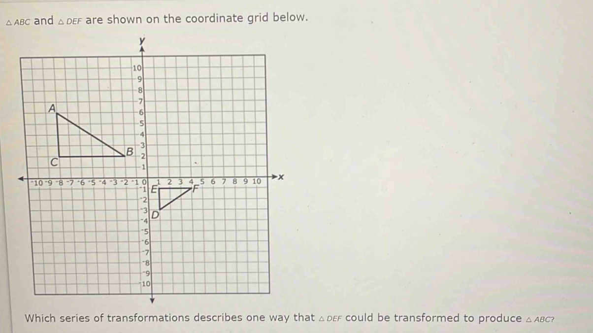 △ ABC and △ DEF are shown on the coordinate grid below. 
Which series of transformations describes one way that △ DEF could be transformed to produce △ ABC ?