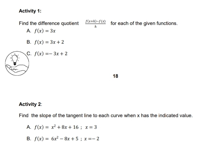 Activity 1:
Find the difference quotient  (f(x+h)-f(x))/h  for each of the given functions.
A. f(x)=3x
B. f(x)=3x+2
C. f(x)=-3x+2
18
Activity 2:
Find the slope of the tangent line to each curve when x has the indicated value.
A. f(x)=x^2+8x+16; x=3
B. f(x)=6x^2-8x+5; x=-2