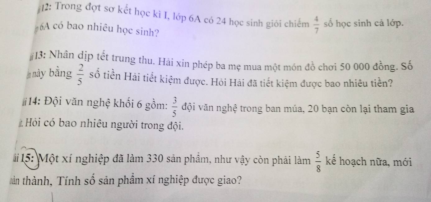 12: Trong đợt sơ kết học kì I, lớp 6A có 24 học sinh giỏi chiếm  4/7  số học sinh cả lớp. 
6 A có bao nhiêu học sinh? 
13: Nhân dịp tết trung thu. Hải xin phép ba mẹ mua một món đồ chơi 50 000 đồng. Số 
này bằng  2/5  số tiền Hải tiết kiệm được. Hỏi Hải đã tiết kiệm được bao nhiêu tiền? 
14: Đội văn nghệ khối 6 gồm:  3/5  đội văn nghệ trong ban múa, 20 bạn còn lại tham gia 
# Hỏi có bao nhiêu người trong đội.
 5/8 
# 15: Một xí nghiệp đã làm 330 sản phầm, như vậy còn phải làm kể hoạch nữa, mới 
tàn thành, Tính số sản phầm xí nghiệp được giao?