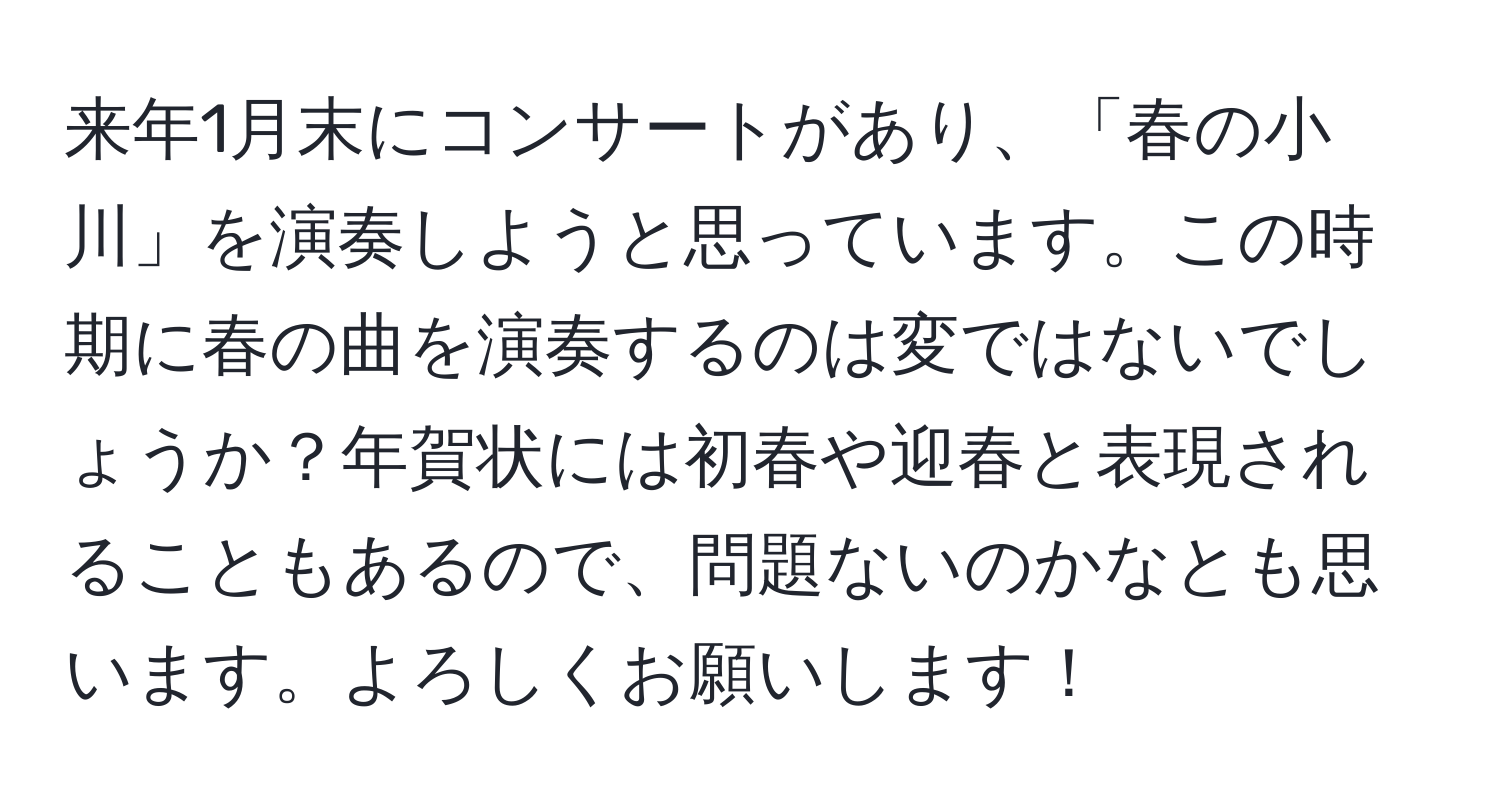 来年1月末にコンサートがあり、「春の小川」を演奏しようと思っています。この時期に春の曲を演奏するのは変ではないでしょうか？年賀状には初春や迎春と表現されることもあるので、問題ないのかなとも思います。よろしくお願いします！