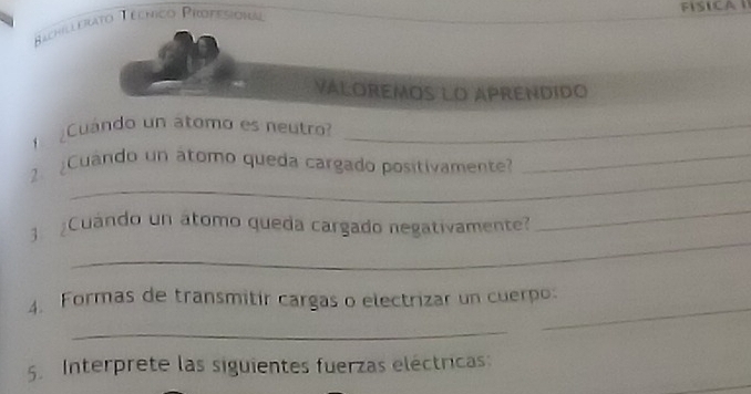 Bachillerato Téchico Propesiona 
FISICA 
Valoremos lO aPrendido 
Cuándo un átomo es neutro?_ 
_ 
2. ¿Cuando un átomo queda cargado positivamente_ 
_ 
_ 
3 Cuándo un átomo queda cargado negativamente? 
4. Formas de transmitir cargas o electrizar un cuerpo: 
_ 
_ 
5. Interprete las siguientes fuerzas eléctricas: