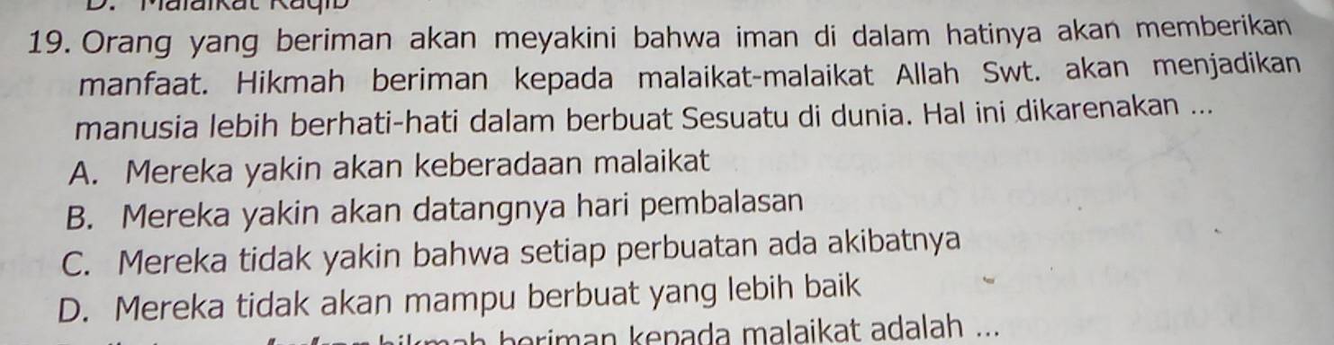 Malaikat Ragib
19. Orang yang beriman akan meyakini bahwa iman di dalam hatinya akan memberikan
manfaat. Hikmah beriman kepada malaikat-malaikat Allah Swt. akan menjadikan
manusia lebih berhati-hati dalam berbuat Sesuatu di dunia. Hal ini dikarenakan ...
A. Mereka yakin akan keberadaan malaikat
B. Mereka yakin akan datangnya hari pembalasan
C. Mereka tidak yakin bahwa setiap perbuatan ada akibatnya
D. Mereka tidak akan mampu berbuat yang lebih baik
h b e riman kenada malaikat adalah ...