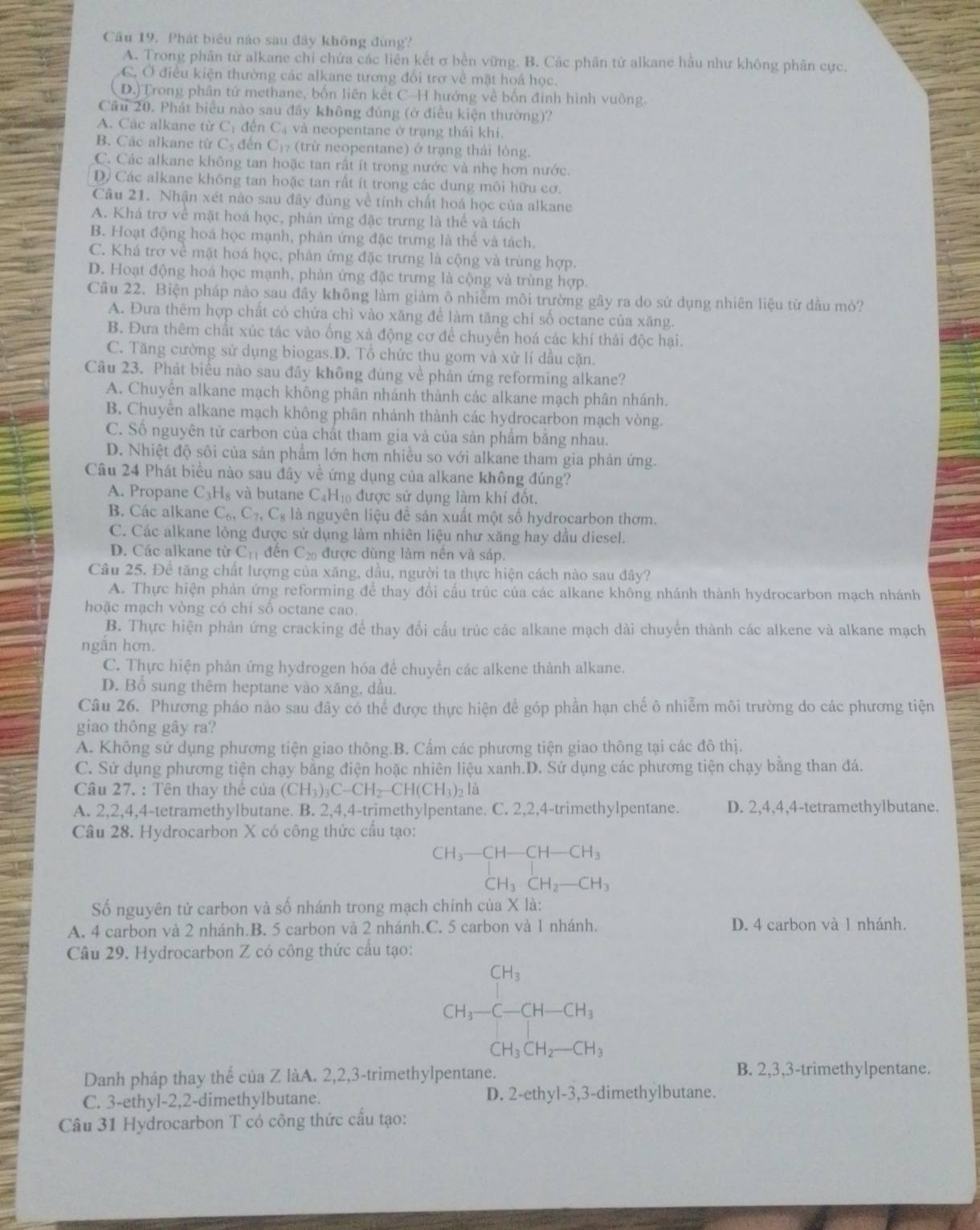 Phát biêu nào sau đây không đùng?
A. Trong phân tử alkane chỉ chứa các liên kết σ bền vững. B. Các phân tử alkane hầu như không phân cực.
C. Ở điều kiện thường các alkane tương đối trợ về mặt hoá học.
D.)Trong phân tử methane, bốn liên kết C-H hướng về bốn đinh hình vuông.
Cầâu 20. Phát biểu nào sau đây không đúng (ở điều kiện thường)?
A. Các alkane từ Cị đến Cạ và neopentane ở trạng thái khi.
B. Các alkane từ Cs đến C₁7 (trừ neopentane) ở trạng thái lỏng.
C. Các alkane không tan hoặc tan rất ít trong nước và nhẹ hơn nước.
D. Các alkane không tan hoặc tan rất ít trong các dung môi hữu cơ.
Cầu 21. Nhận xét nào sau đây đủng về tính chất hoá học của alkane
A. Khá trơ về mặt hoá học, phán ứng đặc trưng là thể và tách
B. Hoạt động hoá học mạnh, phản ứng đặc trưng là thế và tách.
C. Khá trợ về mặt hoá học, phản ứng đặc trưng là cộng và trùng hợp.
D. Hoạt động hoá học mạnh, phản ứng đặc trưng là cộng và trùng hợp.
Câu 22. Biện pháp nào sau đây không làm giảm ô nhiễm môi trường gây ra do sử dụng nhiên liệu từ dầu mó?
A. Đưa thêm hợp chất có chứa chì vào xăng để làm tăng chỉ số octane của xăng.
B. Đưa thêm chất xúc tác vào ống xá động cơ để chuyển hoá các khí thái độc hại.
C. Tăng cường sử dụng biogas.D. Tổ chức thu gom và xử lí dầu cặn.
Câu 23. Phát biểu nào sau đây không đúng về phản ứng reforming alkane?
A. Chuyển alkane mạch không phân nhánh thành các alkane mạch phân nhánh.
B. Chuyên alkane mạch không phân nhánh thành các hydrocarbon mạch vòng.
C. Số nguyên tử carbon của chất tham gia và của sản phẩm bằng nhau.
D. Nhiệt độ sôi của sản phẩm lớn hơn nhiều so với alkane tham gia phản ứng.
Câu 24 Phát biểu nào sau đây về ứng dụng của alkane không đúng?
A. Propane C_3H_8 và butane C₄H₁₀ được sử dụng làm khí đốt,
B. Các alkane C_6,C_7,C_8 là nguyên liệu đề sản xuất một số hydrocarbon thơm.
C. Các alkane lỏng được sử dụng làm nhiên liệu như xăng hay dầu diesel.
D. Các alkane từ C_11 đến C_20 được dùng làm nền và sáp.
Câu 25. Đề tăng chất lượng của xăng, dầu, người ta thực hiện cách nào sau đây?
A. Thực hiện phản ứng reforming để thay đổi cầu trúc của các alkane không nhánh thành hydrocarbon mạch nhánh
hoặc mạch vòng có chí số octane cao.
B. Thực hiện phản ứng cracking để thay đổi cấu trúc các alkane mạch dài chuyển thành các alkene và alkane mạch
ngăn hơn.
C. Thực hiện phản ứng hydrogen hóa để chuyển các alkene thành alkane.
D. Bổ sung thêm heptane vào xăng, dầu.
Câu 26. Phương pháo nào sau đây có thể được thực hiện để góp phần hạn chế ô nhiễm môi trường do các phương tiện
giao thông gây ra?
A. Không sử dụng phương tiện giao thông.B. Cấm các phương tiện giao thông tại các đô thị.
C. Sử dụng phương tiện chạy bằng điện hoặc nhiên liệu xanh.D. Sử dụng các phương tiện chạy bằng than đá.
Câu 27. : Tên thay thế của (CH_3)_3C-CH_2-CH(CH_3)_2 là
A. 2,2,4,4-tetramethylbutane. B. 2,4,4-trimethylpentane. C. 2,2,4-trimethylpentane. D. 2,4,4,4-tetramethylbutane.
Câu 28. Hydrocarbon X có công thức cầu tạo:
CH_3-CH-CH-CH_3 CH_3CH_2-CHendarray
CH_3CH_2-CH_3
Số nguyên tử carbon và số nhánh trong mạch chính của X là:
A. 4 carbon và 2 nhánh.B. 5 carbon và 2 nhánh.C. 5 carbon và 1 nhánh. D. 4 carbon và 1 nhánh.
Câu 29. Hydrocarbon Z có công thức cấu tạo:
beginarrayr CH_3 CH_3-C-CH-CH_3endarray
CH_3CH_2-CH_3
Danh pháp thay thể của Z làA. 2,2,3-trimethylpentane. B. 2,3,3-trimethylpentane.
C. 3-ethyl-2,2-dimethylbutane. D. 2-ethyl-3,3-dimethylbutane.
Câu 31 Hydrocarbon T có công thức cầu tạo: