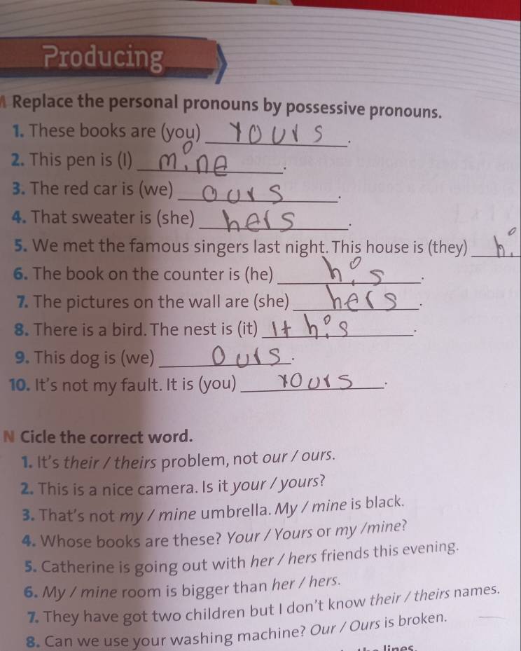 Producing 
Replace the personal pronouns by possessive pronouns. 
1. These books are (you) 
_. 
2. This pen is (I)_ 
. 
3. The red car is (we) 
__. 
4. That sweater is (she)_ 
_· 
5. We met the famous singers last night. This house is (they)_ 
6. The book on the counter is (he)_ 
. 
7. The pictures on the wall are (she)_ 
`` 
8. There is a bird. The nest is (it)_ 
9. This dog is (we)_ 
`. 
10. It's not my fault. It is (you)_ . 
N Cicle the correct word. 
1. It's their / theirs problem, not our / ours. 
2. This is a nice camera. Is it your / yours? 
3. That’s not my / mine umbrella. My / mine is black. 
4. Whose books are these? Your / Yours or my /mine? 
5. Catherine is going out with her / hers friends this evening. 
6. My / mine room is bigger than her / hers. 
7. They have got two children but I don’t know their / theirs names. 
8. Can we use your washing machine? Our / Ours is broken.