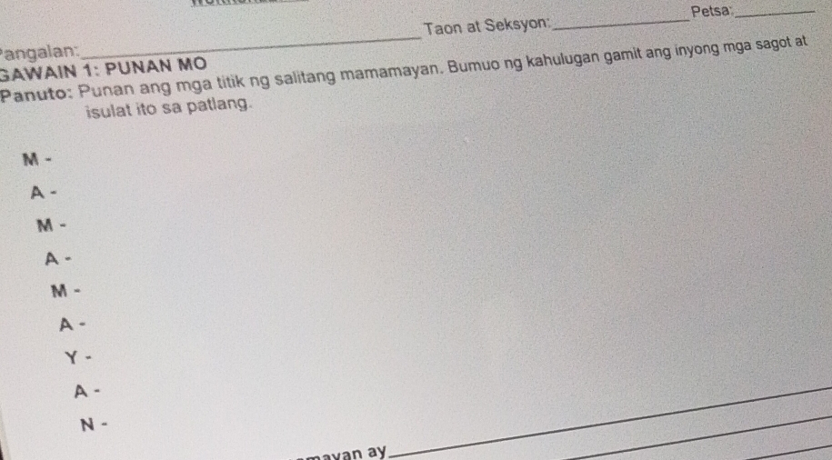 Petsa_ 
angalan:_ Taon at Seksyon:_ 
Panuto: Punan ang mga titik ng salitang mamamayan. Bumuo ng kahulugan gamit ang inyong mga sagot at 
GAWÄΙN 1: PÜNɑN mÖ 
isulat ito sa patlang. 
M - 
A - 
M - 
A - 
M - 
A - 
Y - 
A - 
N - 
mavan ay 
_ 
_ 
_