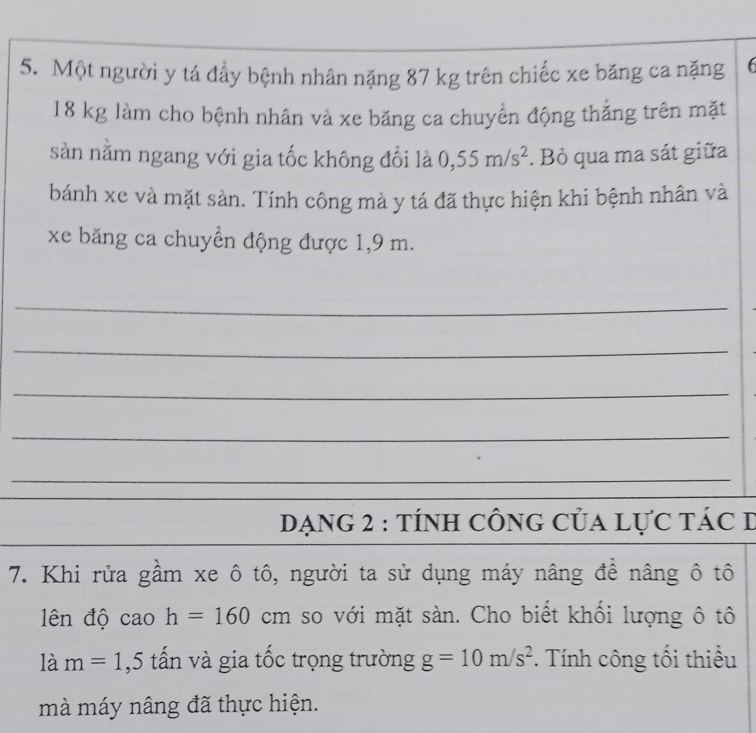 Một người y tá đẩy bệnh nhân nặng 87 kg trên chiếc xe băng ca nặng f
18 kg làm cho bệnh nhân và xe băng ca chuyển động thẳng trên mặt 
sản nằm ngang với gia tốc không đổi là 0,55m/s^2. Bỏ qua ma sát giữa 
bánh xe và mặt sàn. Tính công mà y tá đã thực hiện khi bệnh nhân và 
xe băng ca chuyển động được 1,9 m. 
_ 
_ 
_ 
_ 
_ 
DạnG 2 : tÍnH cônG Của lực tác I 
7. Khi rửa gầm xe ô tô, người ta sử dụng máy nâng để nâng ô tô 
lên độ cao h=160cm so với mặt sàn. Cho biết khối lượng ô tô 
là m=1,5 tấn và gia tốc trọng trường g=10m/s^2 * Tính công tối thiều 
mà máy nâng đã thực hiện.