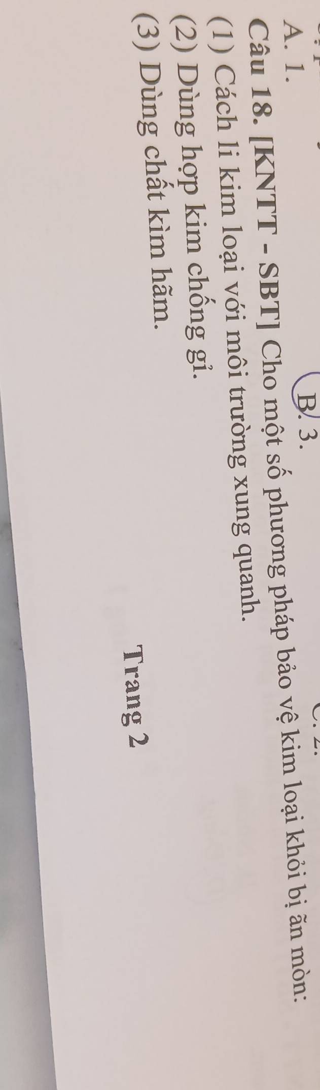 A. 1.
B. 3.
Câu 18. [KNTT - SBT] Cho một số phương pháp bảo vệ kim loại khỏi bị ãn mòn:
(1) Cách li kim loại với môi trường xung quanh.
(2) Dùng hợp kim chống gi.
(3) Dùng chất kìm hãm.
Trang 2