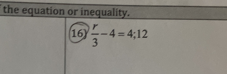 the equation or inequality. 
16)  r/3 -4=4;12