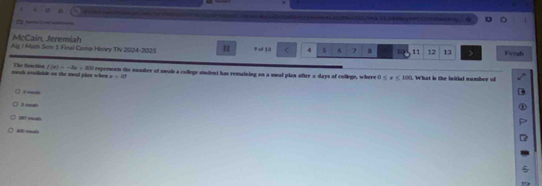 s0ec h N ct og 2e (52JVRNCUB kany 1 C2 (HDwnla Hy .

McCain, Jeremiah
Alg I Math Sem 1 Final Comp Henry TN 2024-2025 RO 9 ol 13 < <tex>4 5 6 7 B 10 11 12 13 Finish
The fanction f(x)=-3x+300
neah avuilable on the mead plan when represents the number of meals a college student has remaining on a meal plan after a days of college, where 0≤ x≤ 100. What is the initial number of
z=0?
0 mnale
3 murals
297 mcala
300 meals