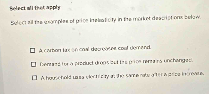 Select all that apply
Select all the examples of price inelasticity in the market descriptions below.
A carbon tax on coal decreases coal demand.
Demand for a product drops but the price remains unchanged.
A household uses electricity at the same rate after a price increase.