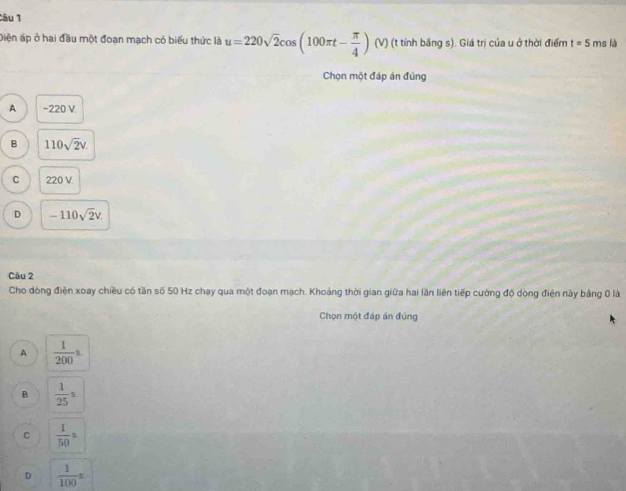 Diện áp ở hai đầu một đoạn mạch có biểu thức là u=220sqrt(2)cos (100π t- π /4 )(V) (V) (t tính bắng s). Giá trị của u ở thời điểm t=5ms là
Chọn một đáp án đủng
A −220 V.
B 110sqrt(2)V.
C 220 V.
D -110sqrt(2)V. 
Câu 2
Cho dòng điện xoay chiều có tần số 50 Hz chay qua một đoạn mạch. Khoảng thời gian giữa hai lần liên tiếp cường độ dòng điện này bằng 0 là
Chọn một đấp án đúng
A  1/200 s.
B  1/25 s
C  1/50 s
D  1/100 s.