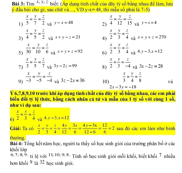 Tim^(x,y,z) biết: (Áp dụng tính chất của dãy tỷ số bằng nhau để làm, lưu
ý đầu bài cho gì, sau chữ và., VD y -x=48 , thì mẫu số phải là 7-5)
1)  x/5 = y/7 = z/2  và y-x=48 2)  x/4 = y/12 = z/15  và y-x=4
3)  x/4 = y/5 = z/2  và x+y-z=21 4)  x/2 = y/3 = z/4  và x+y+z=270
5)  x/30 = y/10 = z/6  và x+y+z=92 6)  x/2 = y/3 = z/4  và 4 y-3.x=12
7)  x/3 = y/5 = z/7  và 3y-2z=99 8)  x/2 = y/3 = z/-4  và 3x-2z=28
9)  x/-3 = y/-5 = z/-4  và 3z-2x=36 10)  x/3 = y/4 = z/8  và
2x-3y=-18
Ý 6,7,8,9,10 trước khi áp dụng tính chất của dãy tỷ số bằng nhau, các em phải
biến đổi tỷ lệ thức, bằng cách nhân cả tử và mẫu của 1 tỷ số với cùng 1 số,
như vì dụ sau:
6)  x/2 = y/3 = z/4  và 4. y-3.x=12
Giải: Ta có  x/2 = y/3 = z/4 = 4y/12 = 3x/6 = (4y-3x)/12-6 = 12/6 =2 sau đó các em làm như bình
thường.
Bài 4: Tổng kết năm học, người ta thấy số học sinh giỏi của trường phân bố ở các
khối lớp
6; 7; 8; 9. tỉ lệ với 11; 10; 9; 8. Tính số học sinh giỏi mỗi khối, biết khối 7 nhiều
hơn khối 9 là 32 học sinh giỏi.