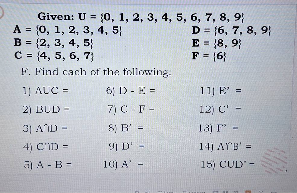 Given: U= 0,1,2,3,4,5,6,7,8,9
A= 0,1,2,3,4,5
D= 6,7,8,9
B= 2,3,4,5
E= 8,9
C= 4,5,6,7
F= 6
F. Find each of the following: 
1) AUC= 6) D-E= 11) E'=
2) BUD= 7) C-F= 12) C'=
3) A∩ D= 8) B'= 13) F^,=
4) C∩ D= 9) D'= 14) A'∩ B'=
5) A-B= 10) A'= 15) CUD'=