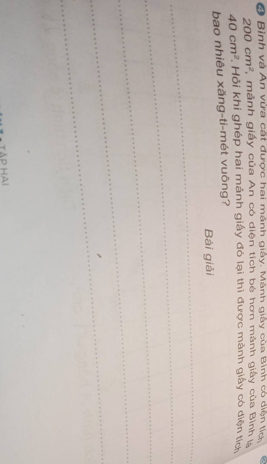 Bình và An vừa cắt được hai mảnh giấy. Mảnh giấy của Bình có diện tích
200cm^2 , mảnh giấy của An có diện tích bé hơn mảnh giấy của Bình là
40cm^2. Hỏi khi ghép hai mảnh giấy đó lại thì được mảnh giấy có diện tích 
bao nhiêu xăng-ti-mét vuông? 
Bài giải 
_ 
_ 
_ 
_ 
_ 
TẢP HAI