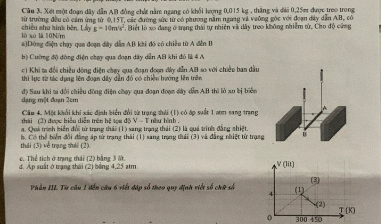 Xét một đoạn dây dẫn AB đồng chất nằm ngang có khối lượng 0,015 kg , thắng và dài 0,25m được treo trong
từ trường đều có cảm ứng từ 0,15T, các đường sức từ có phương nằm ngang và vuông góc với đoạn dây dẫn AB, có
chiều như hình bên. Lấy g=10m/s^2 *. Biết lò xo đang ở trạng thái tự nhiên và dãy treo không nhiễm tử, Cho độ cứng
lò xo là 10N/m
a)Dòng điện chạy qua đoạn dây dẫn AB khi đó có chiều từ A đến B
b) Cưỡng độ dồng điện chạy qua đoạn dãy dẫn AB khi đó là 4 A
c) Khi ta đổi chiều dồng điện chạy qua đoạn đoạn dây dẫn AB so với chiều ban đầu
thì lực từ tác dụng lên đoạn dây dẫn đó có chiều hướng lên trên
đ) Sau khi ta đổi chiều dòng điện chạy qua đoạn đoạn dây dẫn AB thì lò xo bị biến
đạng một đoạn 2cm
Câu 4. Một khổi khí xác định biển đổi từ trạng thái (1) có áp suất 1 atm sang trạng
thái (2) được biểu diễn trên hệ tọa độ  Ý -1 như hình .
a. Quá trình biến đổi từ trạng thái (1) sang trạng thái (2) là quá trình đẳng nhiệt.
b. Có thể biển đổi đẳng áp từ trạng thái (1) sang trạng thái (3) và đẳng nhiệt từ trạng
thái (3) về trạng thái (2).
c. Thể tích ở trạng thái (2) bằng 3 lít.
d. Áp suất ở trạng thái (2) bằng 4,25 atm.
Phần III. Từ câu 1 đến câu 6 viết đáp số theo quy định viết số chữ số
300 450