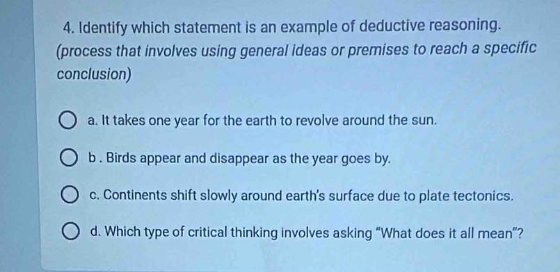 Identify which statement is an example of deductive reasoning.
(process that involves using general ideas or premises to reach a specific
conclusion)
a. It takes one year for the earth to revolve around the sun.
b . Birds appear and disappear as the year goes by.
c. Continents shift slowly around earth's surface due to plate tectonics.
d. Which type of critical thinking involves asking “What does it all mean”?