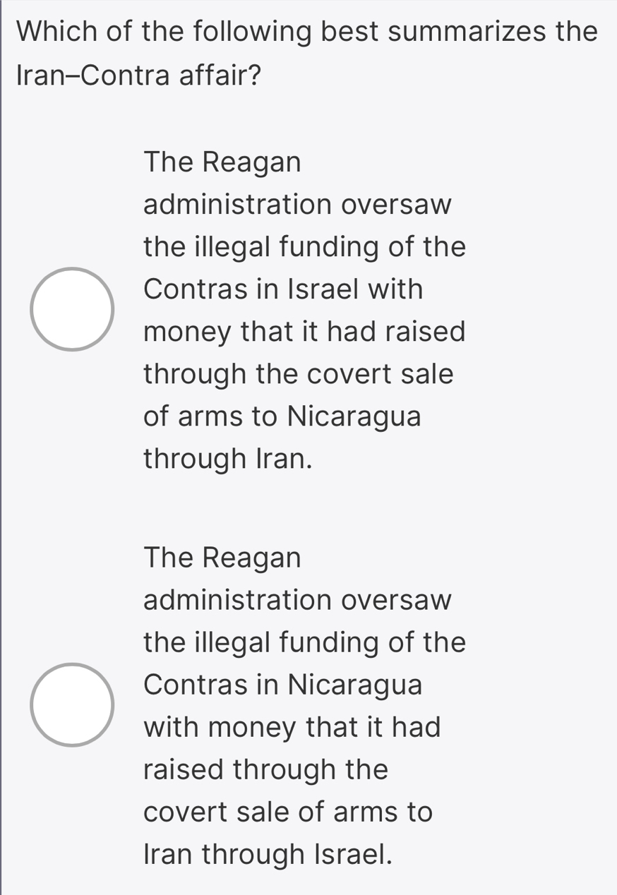 Which of the following best summarizes the
Iran-Contra affair?
The Reagan
administration oversaw
the illegal funding of the
Contras in Israel with
money that it had raised
through the covert sale
of arms to Nicaragua
through Iran.
The Reagan
administration oversaw
the illegal funding of the
Contras in Nicaragua
with money that it had
raised through the
covert sale of arms to
Iran through Israel.