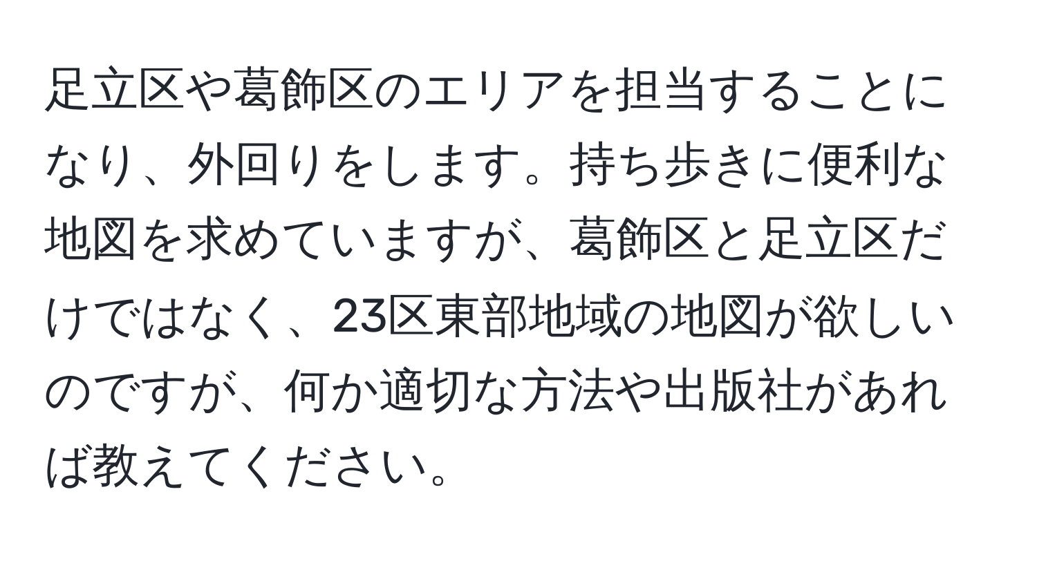 足立区や葛飾区のエリアを担当することになり、外回りをします。持ち歩きに便利な地図を求めていますが、葛飾区と足立区だけではなく、23区東部地域の地図が欲しいのですが、何か適切な方法や出版社があれば教えてください。