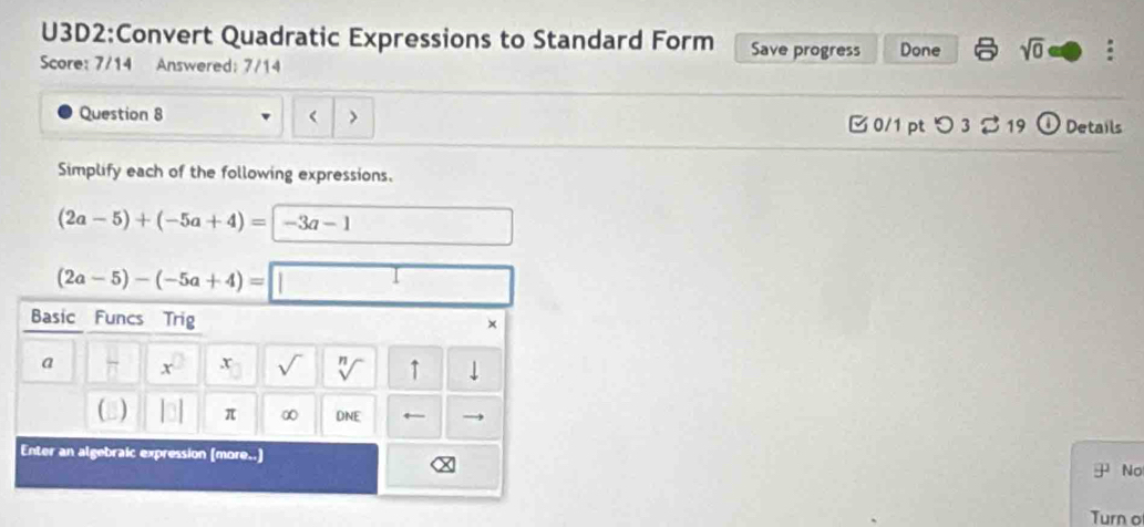 Quadratic Expressions to Standard Form Save progress Done sqrt(0) : 
Score: 7/14 Answered: 7/14 
Question 8 < > □ 0/1 pt つ3 % 19 D Details 
Simplify each of the following expressions.
(2a-5)+(-5a+4)= -3a-1
(2a-5)-(-5a+4)=
Basic Funcs Trig × 
a π r s V ↑ ↓ 
(3) π ∞ DNE ← 
Enter an algebraic expression (more..) No 
Turn o