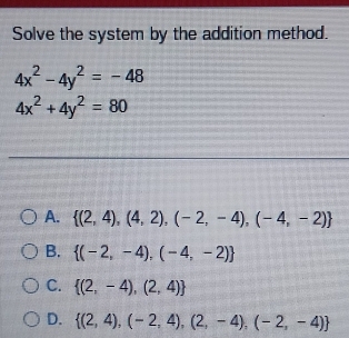 Solve the system by the addition method.
4x^2-4y^2=-48
4x^2+4y^2=80
A.  (2,4),(4,2),(-2,-4),(-4,-2)
B.  (-2,-4),(-4,-2)
C.  (2,-4),(2,4)
D.  (2,4),(-2,4),(2,-4),(-2,-4)