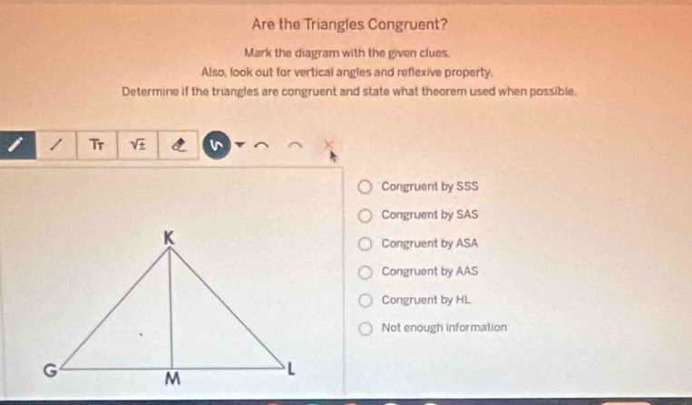 Are the Triangles Congruent?
Mark the diagram with the given clues.
Also, look out for vertical angles and reflexive property.
Determine if the triangles are congruent and state what theorem used when possible.
1 Tr sqrt(± ) is
Congruent by SSS
Congruent by SAS
Congruent by ASA
Congruent by AAS
Congruent by HL
Not enough information