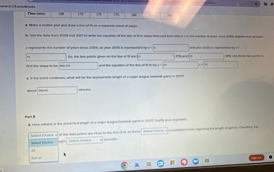 Ac12 B tit D 
narion.k1 2. flLus bookmarks
Time (min) 169 175 175 176 184 180 189
a. Make a scatter plot and draw a line of fit on a separate sheet of papec
b. Use the data from 2009 and 2017 to write the equation of the line of fit in slope-intercept form where x is the number of years since 2005. Explain your process.
x represents the number of years since 2005, so year 2005 is represemed by x=0 and year 2020 is represented by
15 . So, the two points qiven on the line of fit are 10 175) and 15 , 189). Use these two points to
find the slope to be 189.175 and the equation of the line of fit to be y=93 75
c. If the trend continues, what will be the approximate length of a major league baseball game in 2021?
about 190.95 minutes
Part B
d. How rellable is the predicted length of a major league baseball game in 20217 Justify your argument.
Select Choice of the data points are close to the line of fit, so there Select Choice a consistent trend regarding the length of games. Therefore, the
Select Choice ngth Select Choice accurate
Ali
Not all Sign out