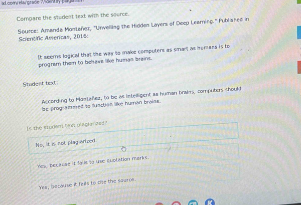 Compare the student text with the source.
Source: Amanda Montañez, "Unveiling the Hidden Layers of Deep Learning." Published in
Scientific American, 2016:
It seems logical that the way to make computers as smart as humans is to
program them to behave like human brains.
Student text:
According to Montañez, to be as intelligent as human brains, computers should
be programmed to function like human brains.
Is the student text plagiarized?
No, it is not plagiarized.
Yes, because it fails to use quotation marks.
Yes, because it fails to cite the source.