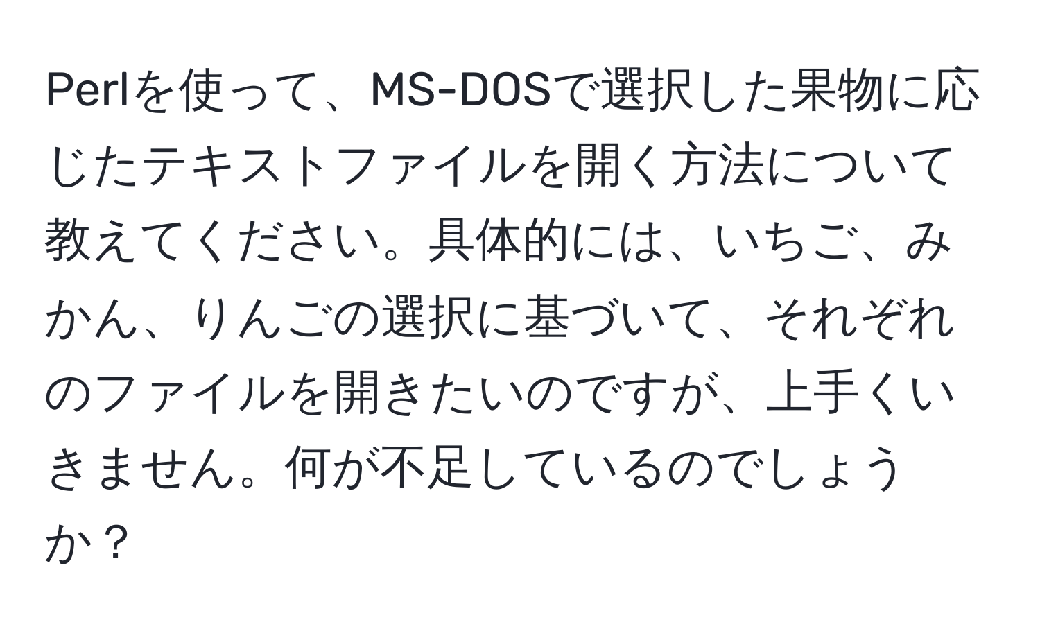 Perlを使って、MS-DOSで選択した果物に応じたテキストファイルを開く方法について教えてください。具体的には、いちご、みかん、りんごの選択に基づいて、それぞれのファイルを開きたいのですが、上手くいきません。何が不足しているのでしょうか？